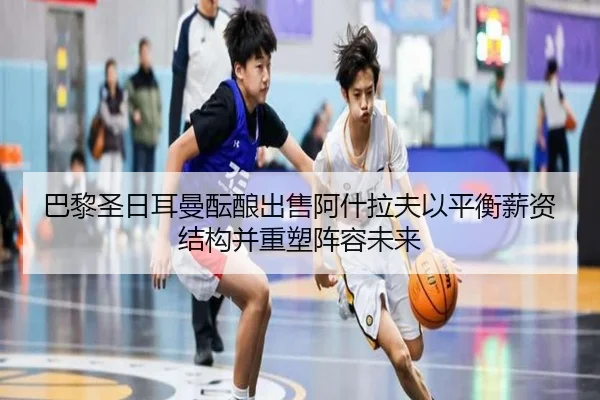 巴黎圣日耳曼酝酿出售阿什拉夫以平衡薪资结构并重塑阵容未来